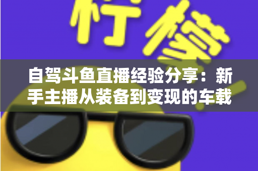 自驾斗鱼直播经验分享：新手主播从装备到变现的车载直播实战全攻略