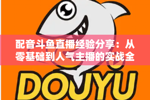 配音斗鱼直播经验分享:从零基础到人气主播的实战全攻略 配音斗鱼直播经验分享:从零基础到人气主播的实战全攻略