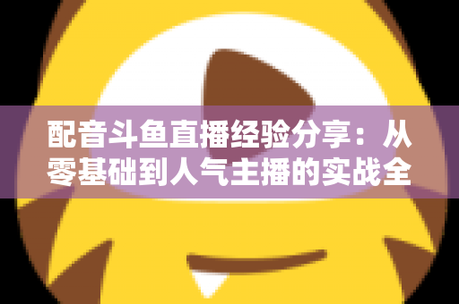 配音斗鱼直播经验分享:从零基础到人气主播的实战全攻略 配音斗鱼直播经验分享:从零基础到人气主播的实战全攻略