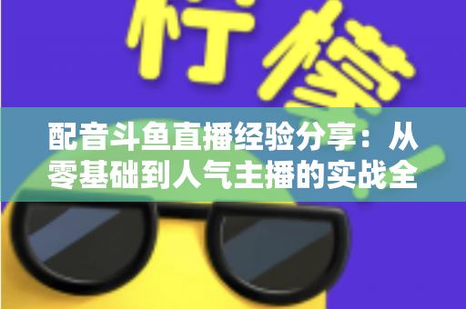 配音斗鱼直播经验分享：从零基础到人气主播的实战全攻略