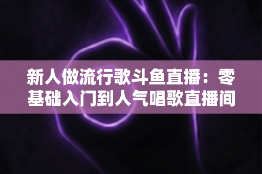 新人做流行歌斗鱼直播：零基础入门到人气唱歌直播间的完整实战指南
