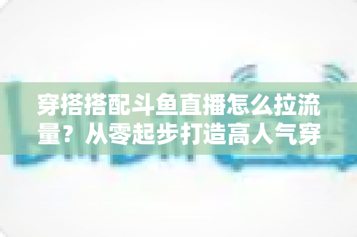 穿搭搭配斗鱼直播怎么拉流量?从零起步打造高人气穿搭直播间的完整攻略 穿搭搭配斗鱼直播怎么拉流量?从零起步打造高人气穿搭直播间的完整攻略