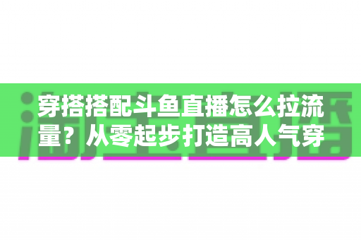 穿搭搭配斗鱼直播怎么拉流量？从零起步打造高人气穿搭直播间的完整攻略