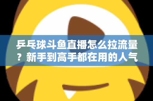 乒乓球斗鱼直播怎么拉流量?新手到高手都在用的人气提升全攻略 乒乓球斗鱼直播怎么拉流量?新手到高手都在用的人气提升全攻略