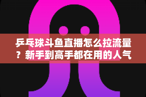 乒乓球斗鱼直播怎么拉流量？新手到高手都在用的人气提升全攻略