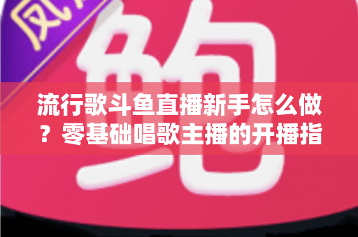 流行歌斗鱼直播新手怎么做？零基础唱歌主播的开播指南与快速涨粉秘诀