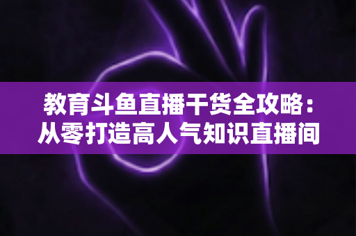 教育斗鱼直播干货全攻略:从零打造高人气知识直播间的实战技巧与运营指南 教育斗鱼直播干货全攻略:从零打造高人气知识直播间的实战技巧与运营指南