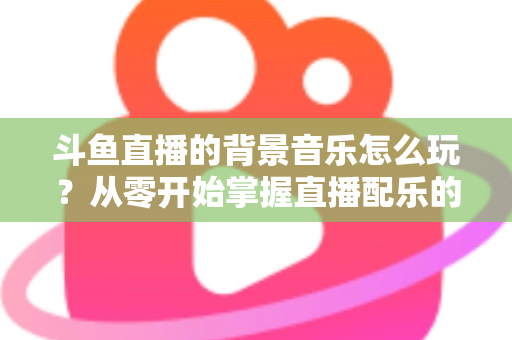 斗鱼直播的背景音乐怎么玩？从零开始掌握直播配乐的完整指南与实用技巧