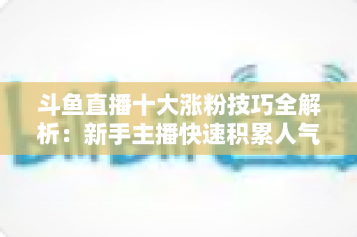 斗鱼直播十大涨粉技巧全解析：新手主播快速积累人气的实战指南