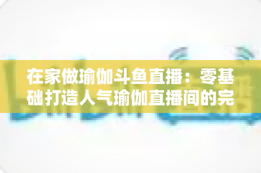 在家做瑜伽斗鱼直播:零基础打造人气瑜伽直播间的完整实战指南 在家做瑜伽斗鱼直播:零基础打造人气瑜伽直播间的完整实战指南