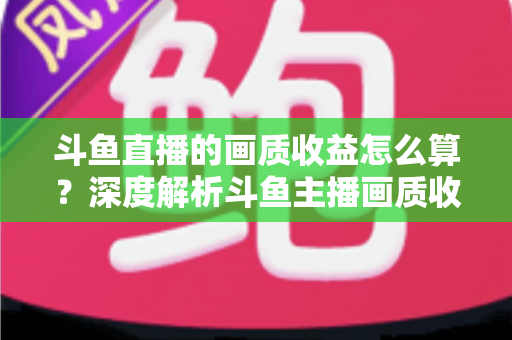 斗鱼直播的画质收益怎么算？深度解析斗鱼主播画质收益计算规则与提升收益的实用技巧