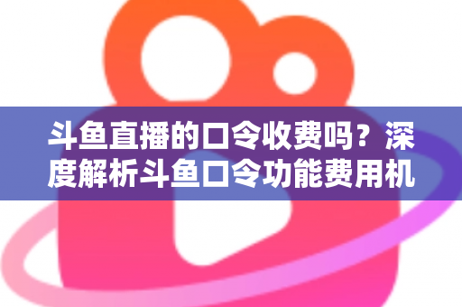 斗鱼直播的口令收费吗？深度解析斗鱼口令功能费用机制与实用使用指南