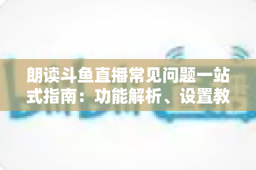 朗读斗鱼直播常见问题一站式指南:功能解析、设置教程与疑难排错全收录 朗读斗鱼直播常见问题一站式指南:功能解析、设置教程与疑难排错全收录
