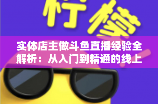 实体店主做斗鱼直播经验全解析：从入门到精通的线上线下引流实战指南