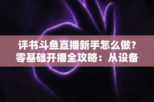 评书斗鱼直播新手怎么做?零基础开播全攻略:从设备准备到涨粉变现的完整指南 评书斗鱼直播新手怎么做?零基础开播全攻略:从设备准备到涨粉变现的完整指南