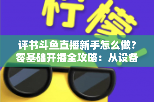 评书斗鱼直播新手怎么做？零基础开播全攻略：从设备准备到涨粉变现的完整指南