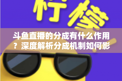 斗鱼直播的分成有什么作用？深度解析分成机制如何影响主播收益、平台生态与直播行业发展