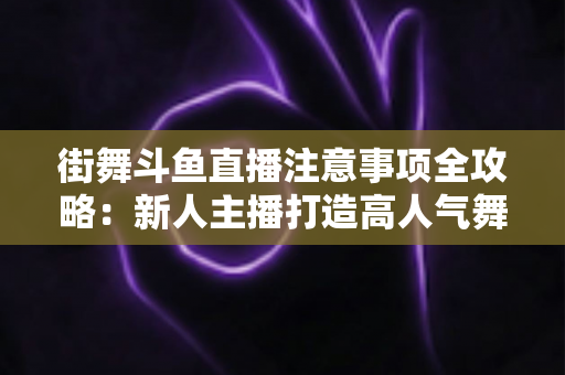 街舞斗鱼直播注意事项全攻略：新人主播打造高人气舞蹈直播间的实用指南