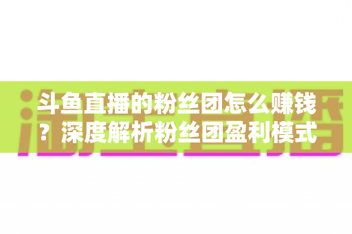 斗鱼直播的粉丝团怎么赚钱？深度解析粉丝团盈利模式与运营实战指南
