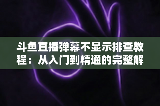斗鱼直播弹幕不显示排查教程：从入门到精通的完整解决方案指南，快速恢复弹幕互动体验