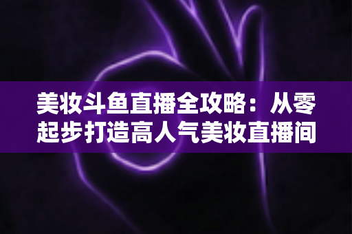 美妆斗鱼直播全攻略:从零起步打造高人气美妆直播间的实战秘籍 美妆斗鱼直播全攻略:从零起步打造高人气美妆直播间的实战秘籍