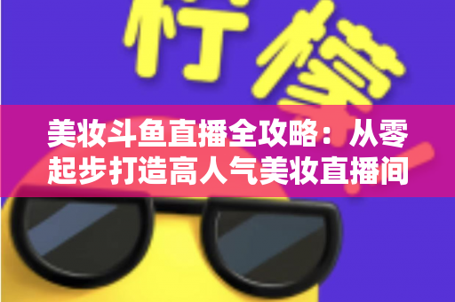 美妆斗鱼直播全攻略:从零起步打造高人气美妆直播间的实战秘籍 美妆斗鱼直播全攻略:从零起步打造高人气美妆直播间的实战秘籍