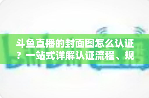 斗鱼直播的封面图怎么认证?一站式详解认证流程、规范要求与实用技巧 斗鱼直播的封面图怎么认证?一站式详解认证流程、规范要求与实用技巧