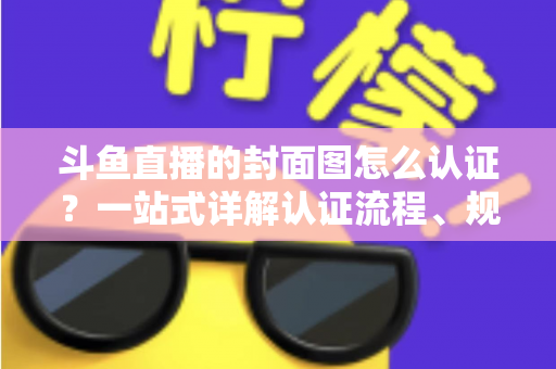 斗鱼直播的封面图怎么认证?一站式详解认证流程、规范要求与实用技巧 斗鱼直播的封面图怎么认证?一站式详解认证流程、规范要求与实用技巧