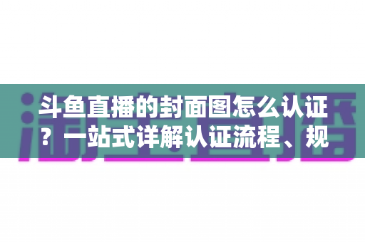 斗鱼直播的封面图怎么认证？一站式详解认证流程、规范要求与实用技巧
