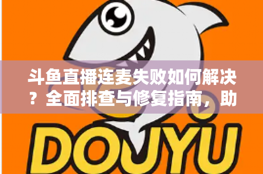 斗鱼直播连麦失败如何解决?全面排查与修复指南,助你快速恢复连麦功能 斗鱼直播连麦失败如何解决?全面排查与修复指南,助你快速恢复连麦功能