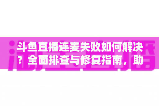 斗鱼直播连麦失败如何解决？全面排查与修复指南，助你快速恢复连麦功能
