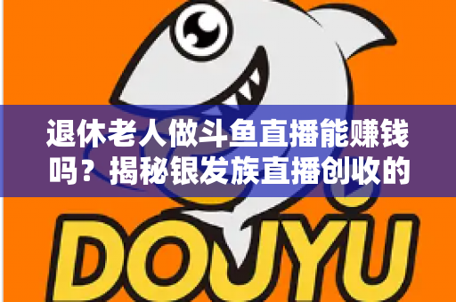 退休老人做斗鱼直播能赚钱吗?揭秘银发族直播创收的真实现状与实用指南 退休老人做斗鱼直播能赚钱吗?揭秘银发族直播创收的真实现状与实用指南