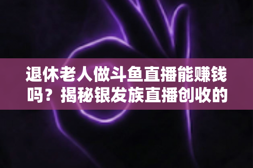 退休老人做斗鱼直播能赚钱吗?揭秘银发族直播创收的真实现状与实用指南 退休老人做斗鱼直播能赚钱吗?揭秘银发族直播创收的真实现状与实用指南