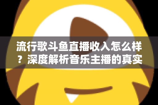 流行歌斗鱼直播收入怎么样？深度解析音乐主播的真实收益与变现攻略