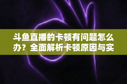 斗鱼直播的卡顿有问题怎么办?全面解析卡顿原因与实用解决方案,助你畅享流畅观影体验 斗鱼直播的卡顿有问题怎么办?全面解析卡顿原因与实用解决方案,助你畅享流畅观影体验