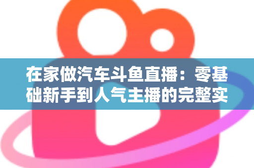 在家做汽车斗鱼直播:零基础新手到人气主播的完整实战指南 在家做汽车斗鱼直播:零基础新手到人气主播的完整实战指南