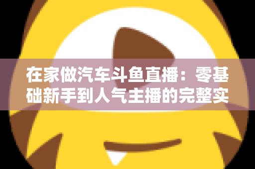 在家做汽车斗鱼直播:零基础新手到人气主播的完整实战指南 在家做汽车斗鱼直播:零基础新手到人气主播的完整实战指南
