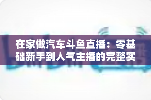 在家做汽车斗鱼直播：零基础新手到人气主播的完整实战指南