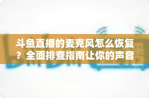 斗鱼直播的麦克风怎么恢复?全面排查指南让你的声音重新上线 斗鱼直播的麦克风怎么恢复?全面排查指南让你的声音重新上线
