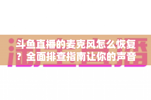 斗鱼直播的麦克风怎么恢复？全面排查指南让你的声音重新上线