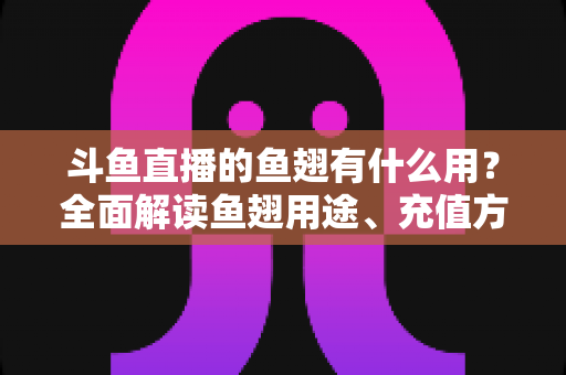 斗鱼直播的鱼翅有什么用？全面解读鱼翅用途、充值方法与理性消费指南