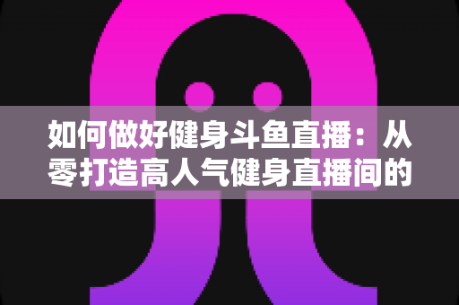 如何做好健身斗鱼直播：从零打造高人气健身直播间的全方位实战指南