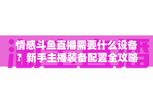 情感斗鱼直播需要什么设备？新手主播装备配置全攻略，帮你快速搭建高人气温馨直播间