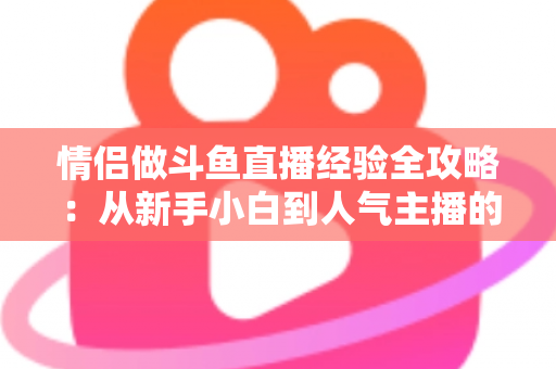 情侣做斗鱼直播经验全攻略：从新手小白到人气主播的实战指南