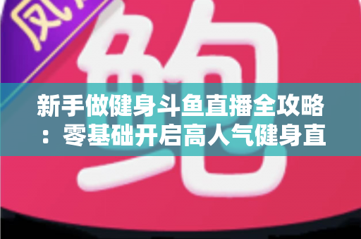 新手做健身斗鱼直播全攻略：零基础开启高人气健身直播间的实战指南