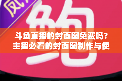 斗鱼直播的封面图免费吗？主播必看的封面图制作与使用全攻略
