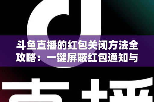 斗鱼直播的红包关闭方法全攻略:一键屏蔽红包通知与弹窗的完整教程 斗鱼直播的红包关闭方法全攻略:一键屏蔽红包通知与弹窗的完整教程