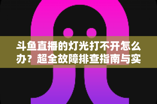 斗鱼直播的灯光打不开怎么办?超全故障排查指南与实用解决方法一览 斗鱼直播的灯光打不开怎么办?超全故障排查指南与实用解决方法一览