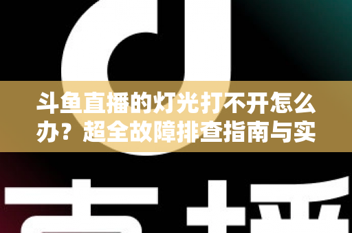 斗鱼直播的灯光打不开怎么办？超全故障排查指南与实用解决方法一览