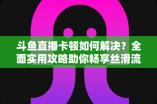斗鱼直播卡顿如何解决?全面实用攻略助你畅享丝滑流畅的观看体验 斗鱼直播卡顿如何解决?全面实用攻略助你畅享丝滑流畅的观看体验